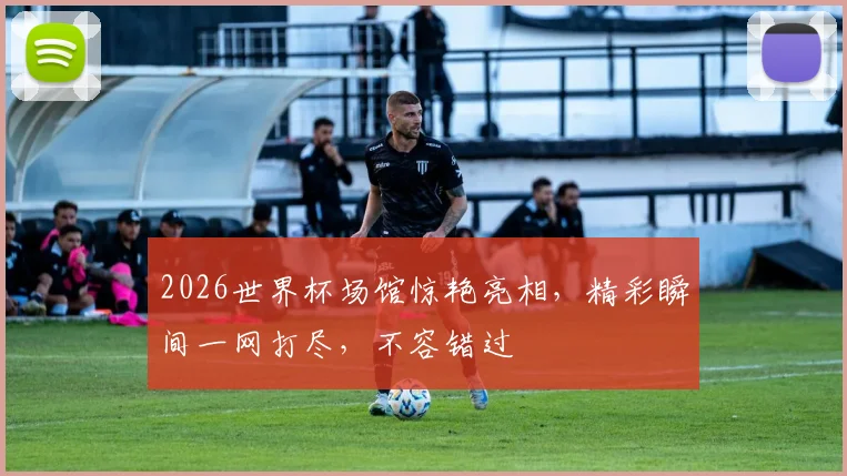2026世界杯场馆惊艳亮相，精彩瞬间一网打尽，不容错过