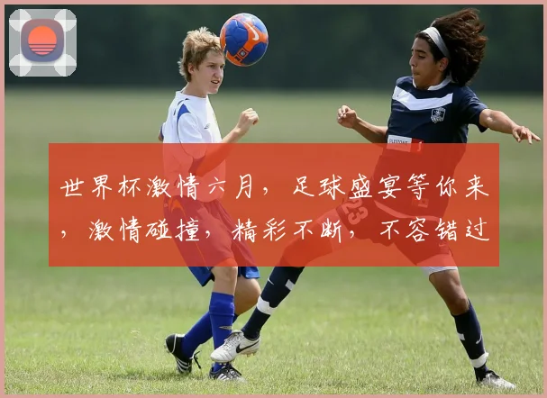 世界杯激情六月，足球盛宴等你来，激情碰撞，精彩不断，不容错过