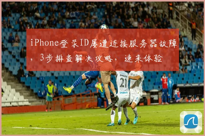 iPhone登录ID屡遭连接服务器故障，3步排查解决攻略，速来体验