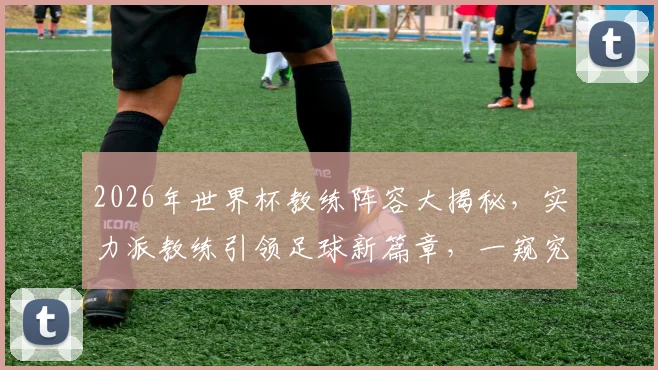 2026年世界杯教练阵容大揭秘，实力派教练引领足球新篇章，一窥究竟