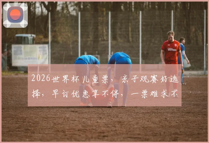 2026世界杯儿童票，亲子观赛好选择，早订优惠享不停，一票难求不容错过