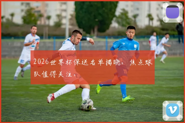 2026世界杯保送名单揭晓，焦点球队值得关注，
