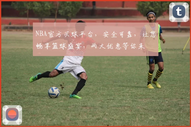 NBA官方买球平台，安全可靠，让您畅享篮球盛宴，两大优惠等你来